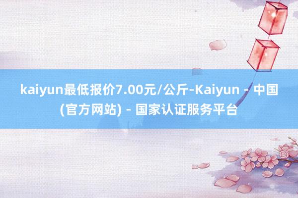 kaiyun最低报价7.00元/公斤-Kaiyun - 中国(官方网站) - 国家认证服务平台