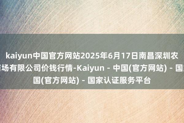 kaiyun中国官方网站2025年6月17日南昌深圳农居品中心批发商场有限公司价钱行情-Kaiyun - 中国(官方网站) - 国家认证服务平台