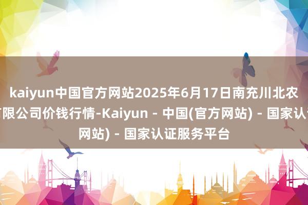 kaiyun中国官方网站2025年6月17日南充川北农居品交往有限公司价钱行情-Kaiyun - 中国(官方网站) - 国家认证服务平台