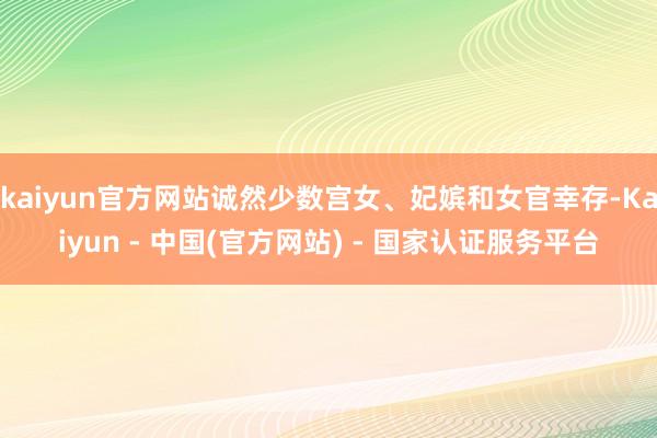 kaiyun官方网站诚然少数宫女、妃嫔和女官幸存-Kaiyun - 中国(官方网站) - 国家认证服务平台