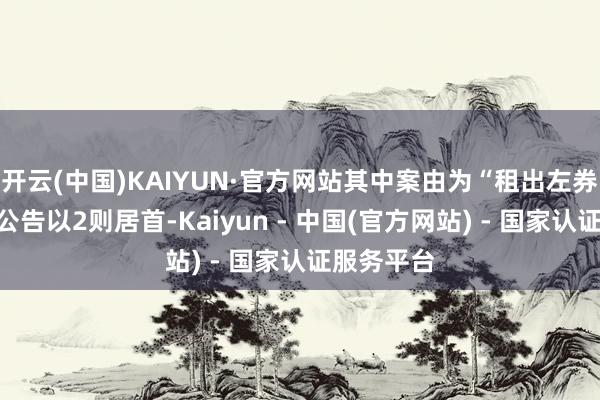 开云(中国)KAIYUN·官方网站其中案由为“租出左券纠纷”的公告以2则居首-Kaiyun - 中国(官方网站) - 国家认证服务平台