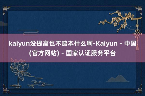 kaiyun没提高也不赔本什么啊-Kaiyun - 中国(官方网站) - 国家认证服务平台