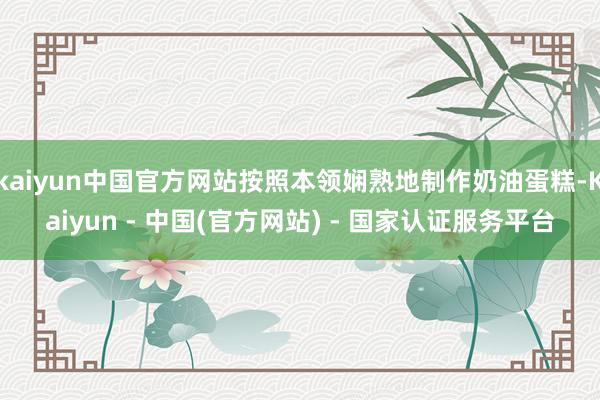 kaiyun中国官方网站按照本领娴熟地制作奶油蛋糕-Kaiyun - 中国(官方网站) - 国家认证服务平台