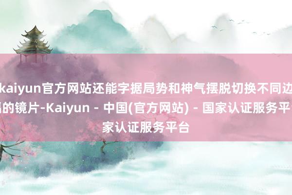 kaiyun官方网站还能字据局势和神气摆脱切换不同边幅的镜片-Kaiyun - 中国(官方网站) - 国家认证服务平台