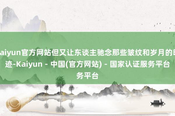 kaiyun官方网站但又让东谈主驰念那些皱纹和岁月的印迹-Kaiyun - 中国(官方网站) - 国家认证服务平台