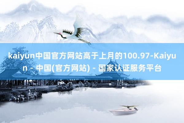 kaiyun中国官方网站高于上月的100.97-Kaiyun - 中国(官方网站) - 国家认证服务平台