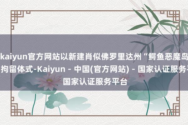 kaiyun官方网站以新建肖似佛罗里达州“鳄鱼恶魔岛”的拘留体式-Kaiyun - 中国(官方网站) - 国家认证服务平台