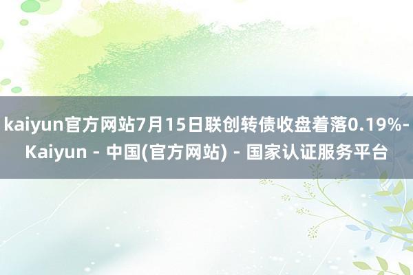 kaiyun官方网站7月15日联创转债收盘着落0.19%-Kaiyun - 中国(官方网站) - 国家认证服务平台