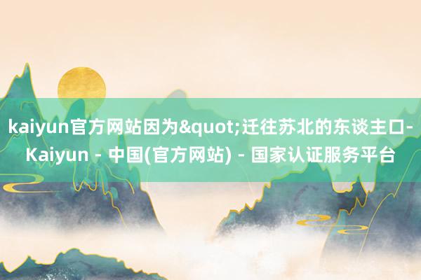 kaiyun官方网站因为"迁往苏北的东谈主口-Kaiyun - 中国(官方网站) - 国家认证服务平台