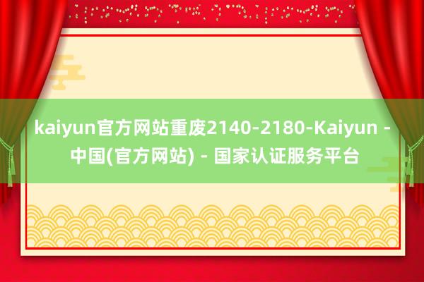 kaiyun官方网站重废2140-2180-Kaiyun - 中国(官方网站) - 国家认证服务平台