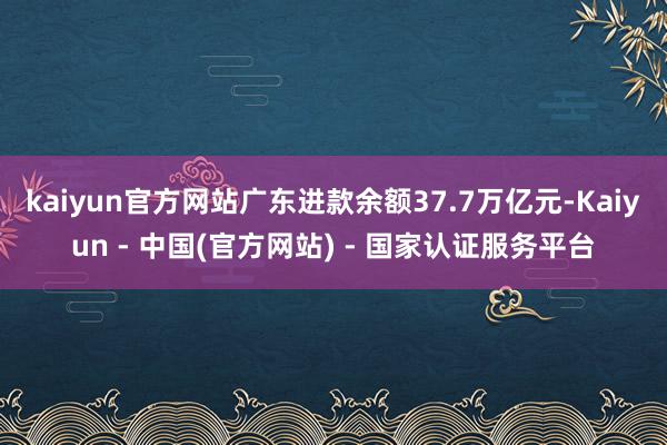 kaiyun官方网站广东进款余额37.7万亿元-Kaiyun - 中国(官方网站) - 国家认证服务平台