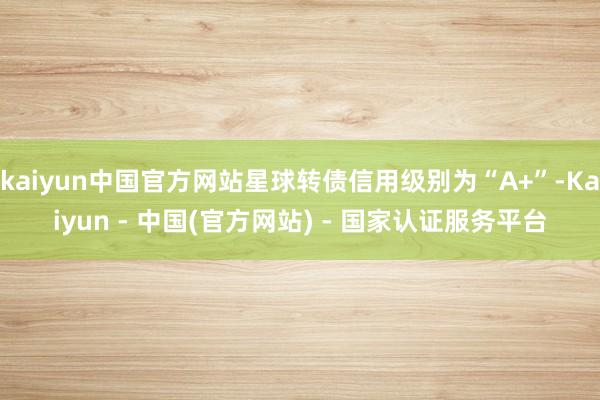 kaiyun中国官方网站星球转债信用级别为“A+”-Kaiyun - 中国(官方网站) - 国家认证服务平台