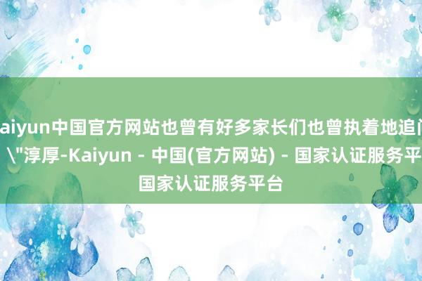 kaiyun中国官方网站也曾有好多家长们也曾执着地追问: