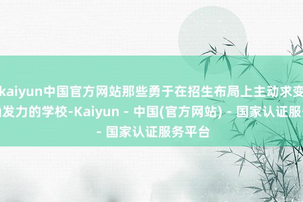 kaiyun中国官方网站那些勇于在招生布局上主动求变、精确发力的学校-Kaiyun - 中国(官方网站) - 国家认证服务平台