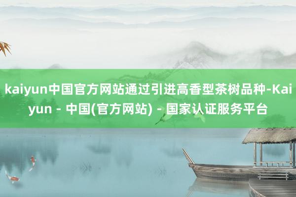 kaiyun中国官方网站通过引进高香型茶树品种-Kaiyun - 中国(官方网站) - 国家认证服务平台