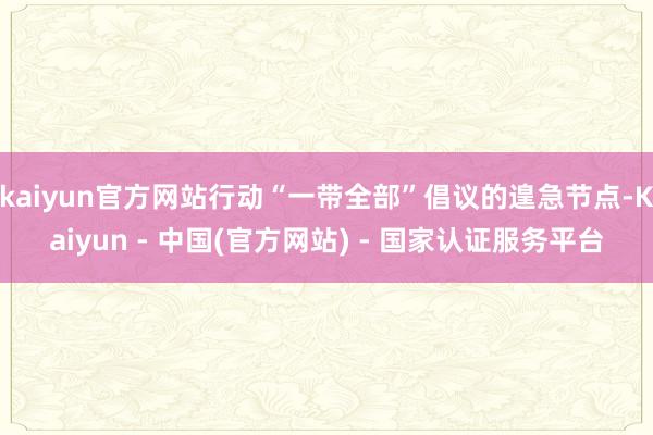 kaiyun官方网站行动“一带全部”倡议的遑急节点-Kaiyun - 中国(官方网站) - 国家认证服务平台