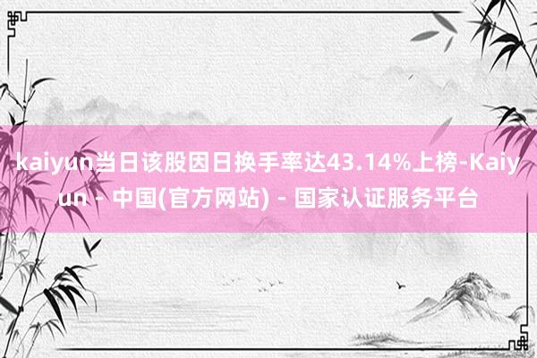 kaiyun当日该股因日换手率达43.14%上榜-Kaiyun - 中国(官方网站) - 国家认证服务平台
