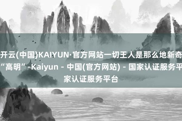 开云(中国)KAIYUN·官方网站一切王人是那么地新奇、“高明”-Kaiyun - 中国(官方网站) - 国家认证服务平台