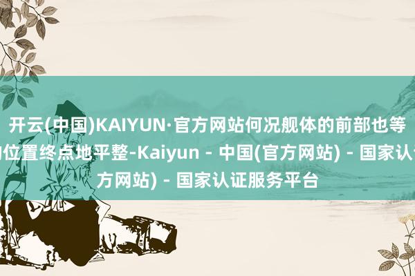 开云(中国)KAIYUN·官方网站何况舰体的前部也等于前船面的位置终点地平整-Kaiyun - 中国(官方网站) - 国家认证服务平台