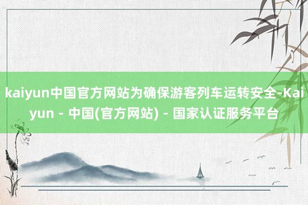 kaiyun中国官方网站为确保游客列车运转安全-Kaiyun - 中国(官方网站) - 国家认证服务平台