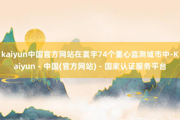kaiyun中国官方网站在寰宇74个重心监测城市中-Kaiyun - 中国(官方网站) - 国家认证服务平台