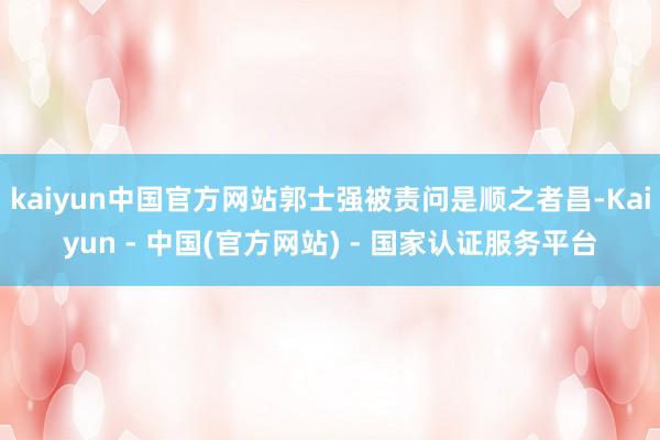 kaiyun中国官方网站郭士强被责问是顺之者昌-Kaiyun - 中国(官方网站) - 国家认证服务平台