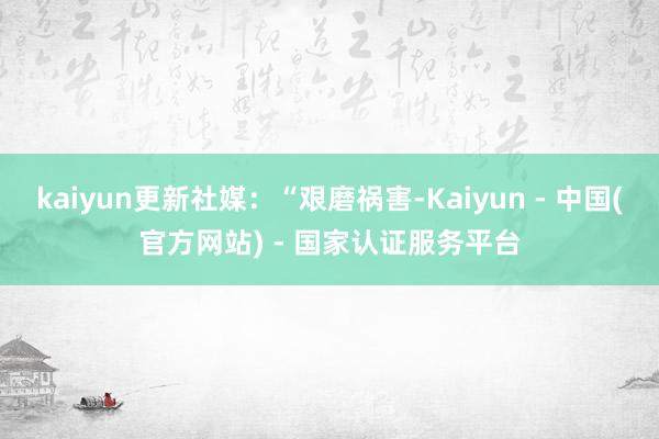 kaiyun更新社媒：“艰磨祸害-Kaiyun - 中国(官方网站) - 国家认证服务平台