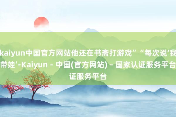 kaiyun中国官方网站他还在书斋打游戏”“每次说‘我带娃’-Kaiyun - 中国(官方网站) - 国家认证服务平台