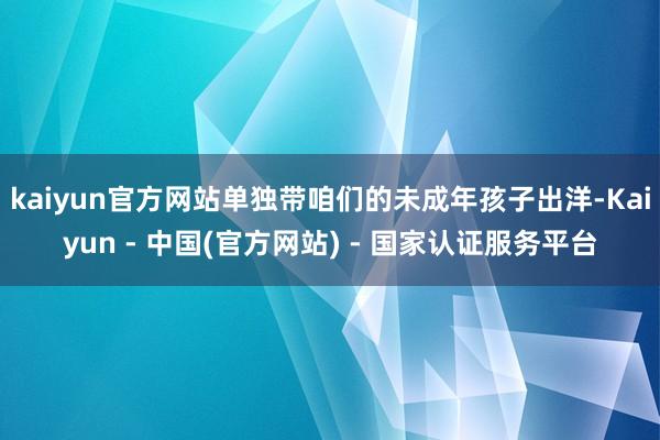 kaiyun官方网站单独带咱们的未成年孩子出洋-Kaiyun - 中国(官方网站) - 国家认证服务平台