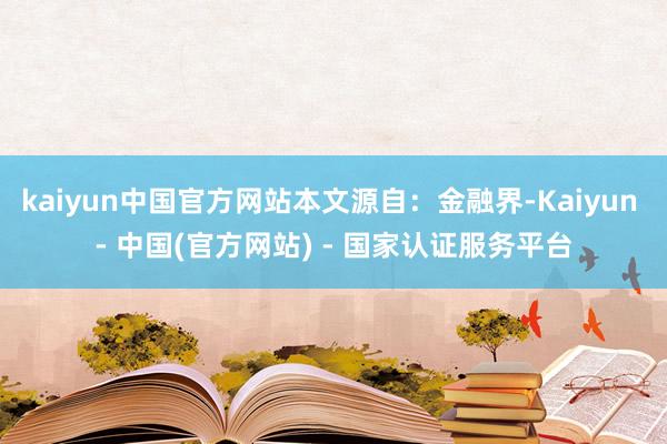 kaiyun中国官方网站本文源自：金融界-Kaiyun - 中国(官方网站) - 国家认证服务平台