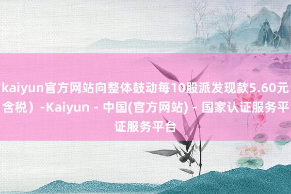 kaiyun官方网站向整体鼓动每10股派发现款5.60元（含税）-Kaiyun - 中国(官方网站) - 国家认证服务平台