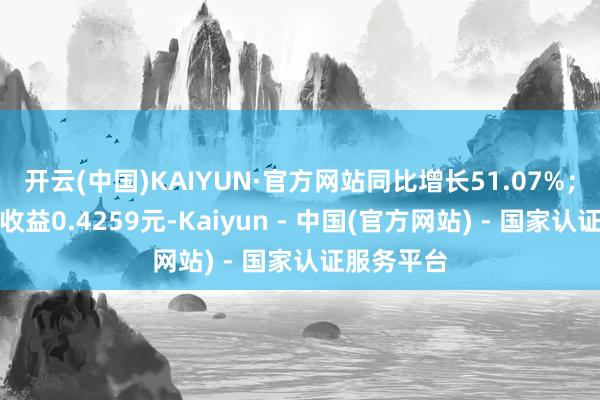 开云(中国)KAIYUN·官方网站同比增长51.07%；基本每股收益0.4259元-Kaiyun - 中国(官方网站) - 国家认证服务平台