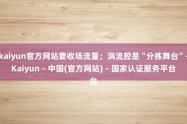 kaiyun官方网站要收场流量；涡流腔是“分拣舞台”-Kaiyun - 中国(官方网站) - 国家认证服务平台