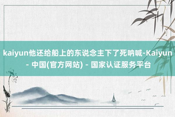 kaiyun他还给船上的东说念主下了死呐喊-Kaiyun - 中国(官方网站) - 国家认证服务平台