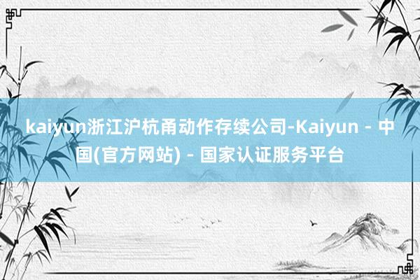 kaiyun浙江沪杭甬动作存续公司-Kaiyun - 中国(官方网站) - 国家认证服务平台