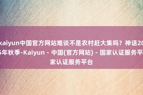 kaiyun中国官方网站难谈不是农村赶大集吗？神话2025年秋季-Kaiyun - 中国(官方网站) - 国家认证服务平台