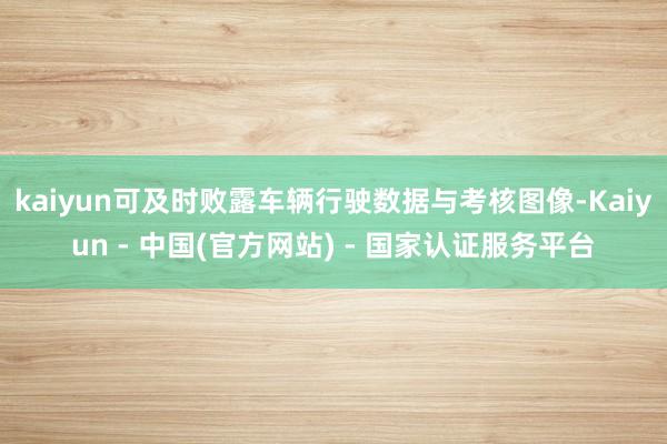 kaiyun可及时败露车辆行驶数据与考核图像-Kaiyun - 中国(官方网站) - 国家认证服务平台