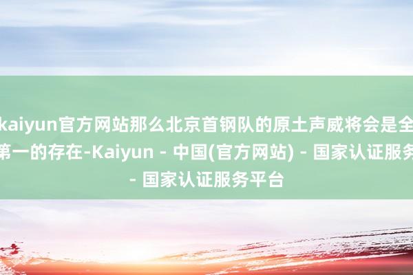 kaiyun官方网站那么北京首钢队的原土声威将会是全定约第一的存在-Kaiyun - 中国(官方网站) - 国家认证服务平台