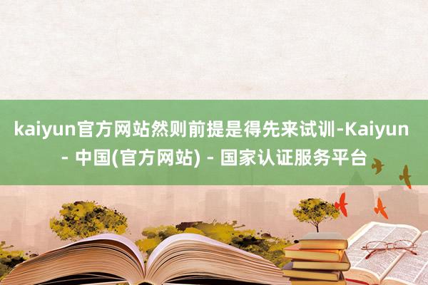 kaiyun官方网站然则前提是得先来试训-Kaiyun - 中国(官方网站) - 国家认证服务平台