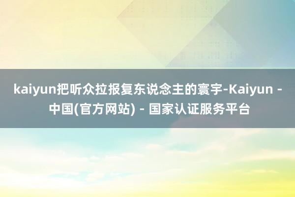 kaiyun把听众拉报复东说念主的寰宇-Kaiyun - 中国(官方网站) - 国家认证服务平台