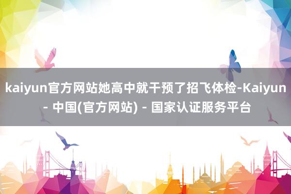 kaiyun官方网站她高中就干预了招飞体检-Kaiyun - 中国(官方网站) - 国家认证服务平台