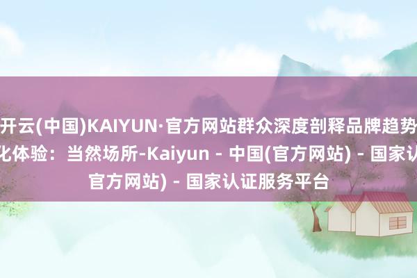 开云(中国)KAIYUN·官方网站群众深度剖释品牌趋势；4.城市文化体验：当然场所-Kaiyun - 中国(官方网站) - 国家认证服务平台