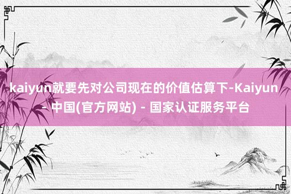 kaiyun就要先对公司现在的价值估算下-Kaiyun - 中国(官方网站) - 国家认证服务平台