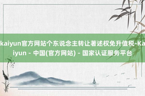kaiyun官方网站个东说念主转让著述权免升值税-Kaiyun - 中国(官方网站) - 国家认证服务平台