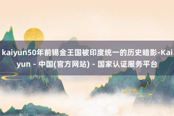 kaiyun50年前锡金王国被印度统一的历史暗影-Kaiyun - 中国(官方网站) - 国家认证服务平台