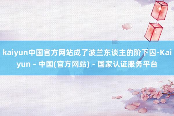 kaiyun中国官方网站成了波兰东谈主的阶下囚-Kaiyun - 中国(官方网站) - 国家认证服务平台
