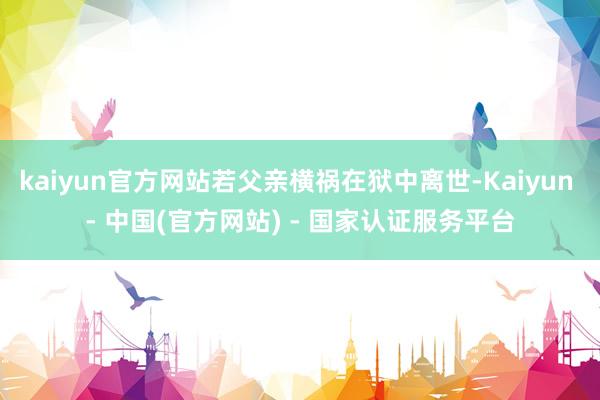 kaiyun官方网站若父亲横祸在狱中离世-Kaiyun - 中国(官方网站) - 国家认证服务平台