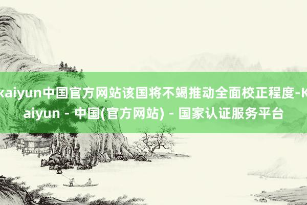kaiyun中国官方网站该国将不竭推动全面校正程度-Kaiyun - 中国(官方网站) - 国家认证服务平台