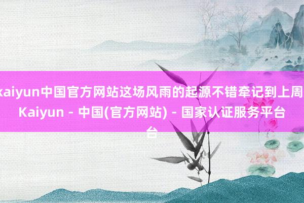 kaiyun中国官方网站这场风雨的起源不错牵记到上周-Kaiyun - 中国(官方网站) - 国家认证服务平台