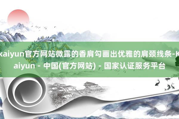 kaiyun官方网站微露的香肩勾画出优雅的肩颈线条-Kaiyun - 中国(官方网站) - 国家认证服务平台